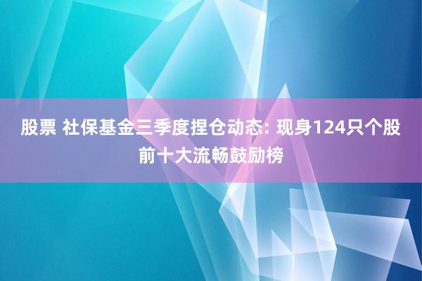 股票 社保基金三季度捏仓动态: 现身124只个股前十大流畅鼓励榜