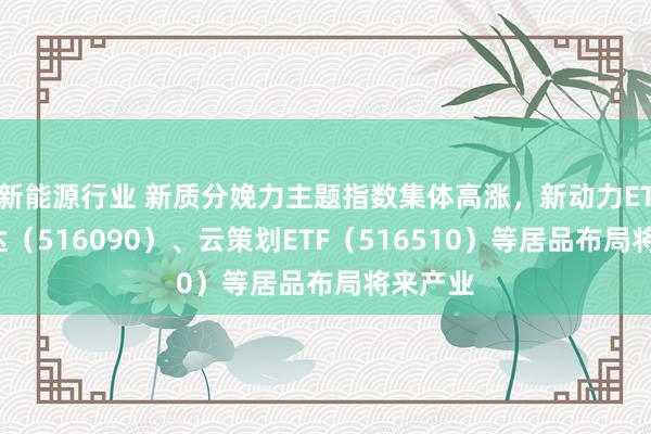 新能源行业 新质分娩力主题指数集体高涨，新动力ETF易方达（516090）、云策划ETF（516510）等居品布局将来产业