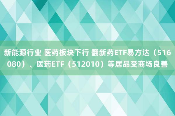 新能源行业 医药板块下行 翻新药ETF易方达（516080）、医药ETF（512010）等居品受商场良善