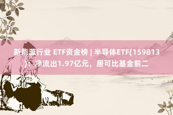 新能源行业 ETF资金榜 | 半导体ETF(159813)：净流出1.97亿元，居可比基金前二