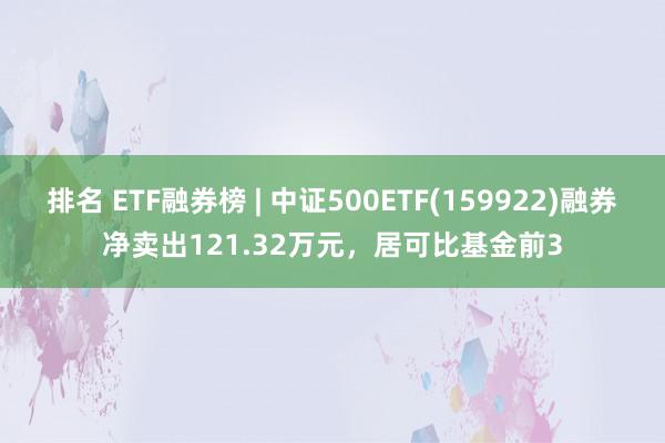 排名 ETF融券榜 | 中证500ETF(159922)融券净卖出121.32万元，居可比基金前3