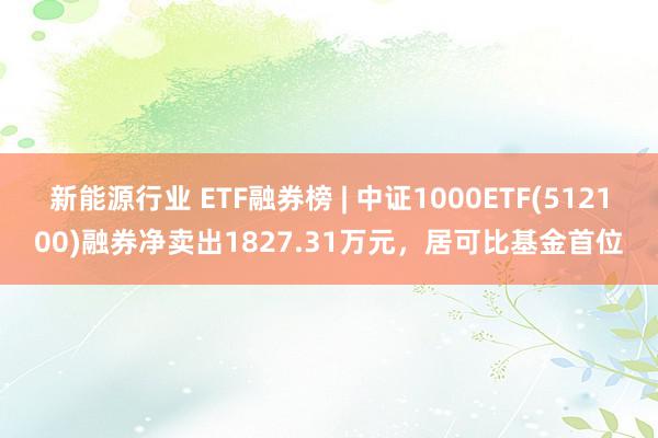 新能源行业 ETF融券榜 | 中证1000ETF(512100)融券净卖出1827.31万元，居可比基金首位