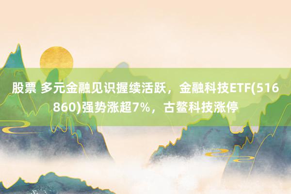 股票 多元金融见识握续活跃，金融科技ETF(516860)强势涨超7%，古鳌科技涨停