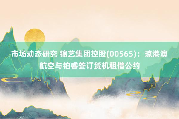 市场动态研究 锦艺集团控股(00565)：琼港澳航空与铂睿签订货机租借公约