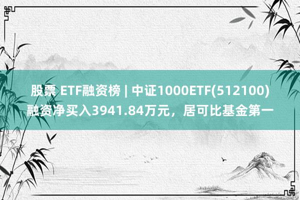 股票 ETF融资榜 | 中证1000ETF(512100)融资净买入3941.84万元，居可比基金第一