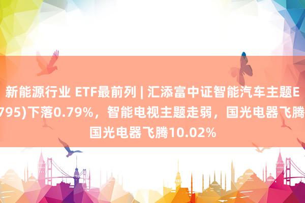 新能源行业 ETF最前列 | 汇添富中证智能汽车主题ETF(159795)下落0.79%，智能电视主题走弱，国光电器飞腾10.02%