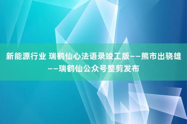 新能源行业 瑞鹤仙心法语录竣工版——熊市出骁雄——瑞鹤仙公众号整剪发布