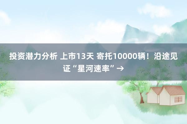 投资潜力分析 上市13天 寄托10000辆！沿途见证“星河速率”→