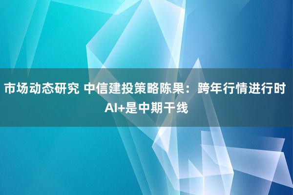 市场动态研究 中信建投策略陈果：跨年行情进行时 AI+是中期干线