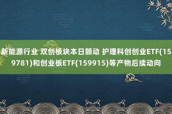 新能源行业 双创板块本日颤动 护理科创创业ETF(159781)和创业板ETF(159915)等产物后续动向