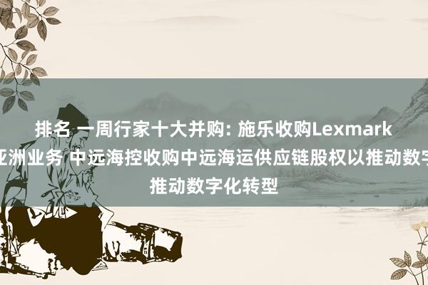 排名 一周行家十大并购: 施乐收购Lexmark以扩大亚洲业务 中远海控收购中远海运供应链股权以推动数字化转型