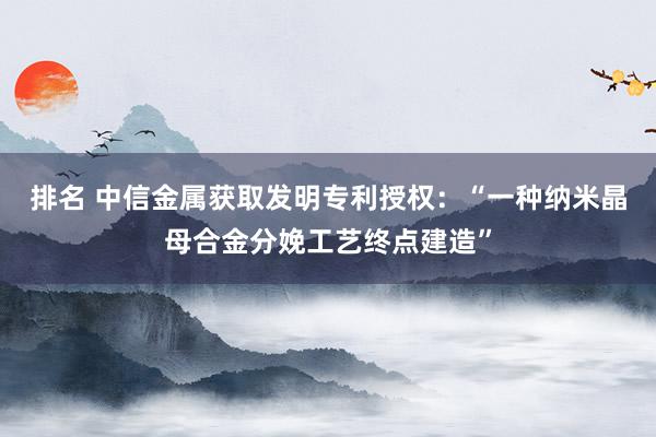 排名 中信金属获取发明专利授权：“一种纳米晶母合金分娩工艺终点建造”