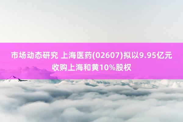 市场动态研究 上海医药(02607)拟以9.95亿元收购上海和黄10%股权