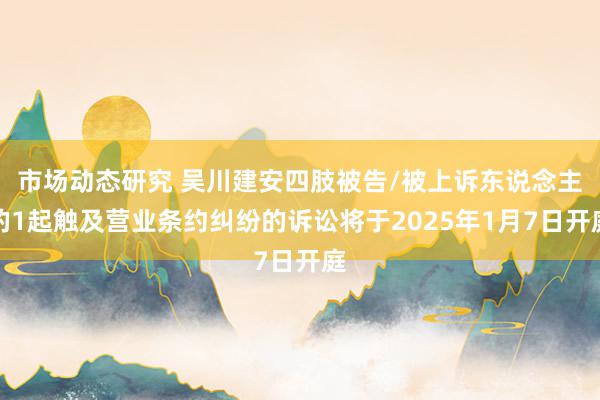 市场动态研究 吴川建安四肢被告/被上诉东说念主的1起触及营业条约纠纷的诉讼将于2025年1月7日开庭