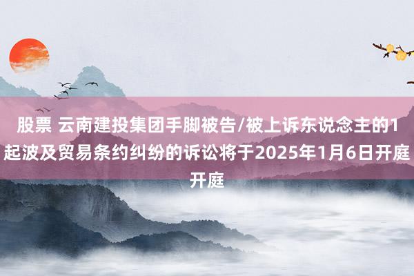 股票 云南建投集团手脚被告/被上诉东说念主的1起波及贸易条约纠纷的诉讼将于2025年1月6日开庭