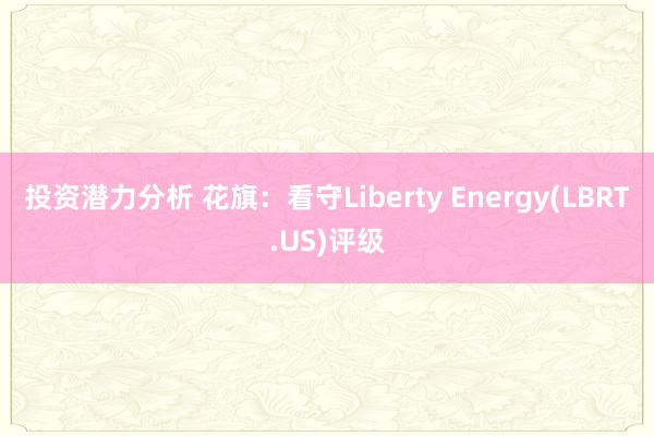 投资潜力分析 花旗：看守Liberty Energy(LBRT.US)评级