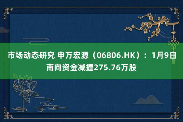 市场动态研究 申万宏源（06806.HK）：1月9日南向资金减握275.76万股