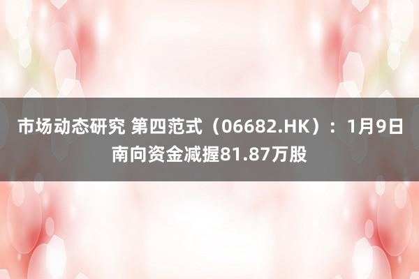 市场动态研究 第四范式（06682.HK）：1月9日南向资金减握81.87万股