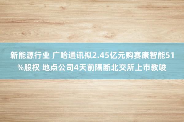 新能源行业 广哈通讯拟2.45亿元购赛康智能51%股权 地点公司4天前隔断北交所上市教唆