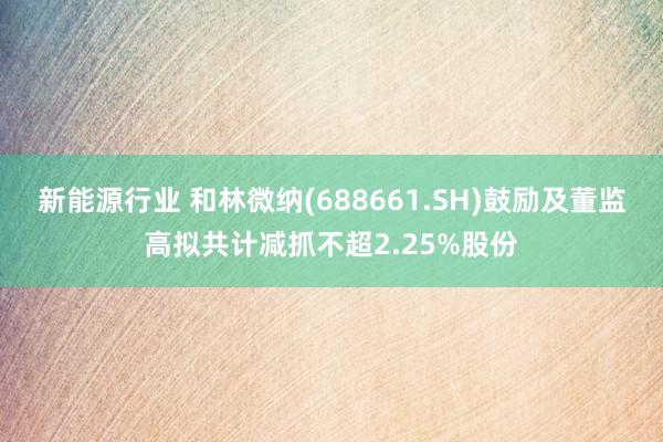 新能源行业 和林微纳(688661.SH)鼓励及董监高拟共计减抓不超2.25%股份