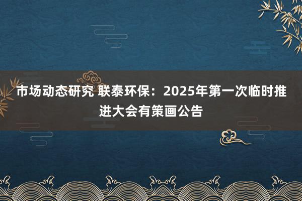 市场动态研究 联泰环保：2025年第一次临时推进大会有策画公告