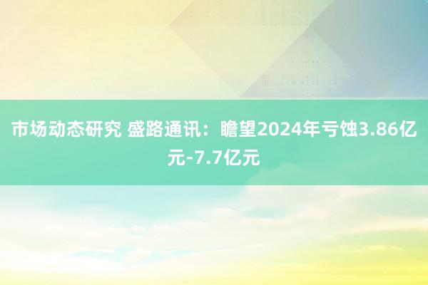 市场动态研究 盛路通讯：瞻望2024年亏蚀3.86亿元-7.7亿元