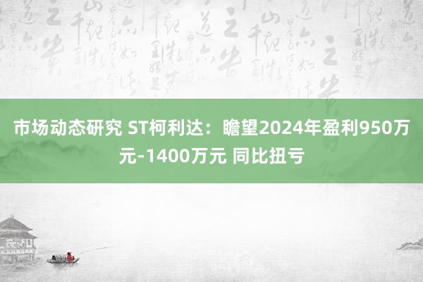 市场动态研究 ST柯利达：瞻望2024年盈利950万元-1400万元 同比扭亏