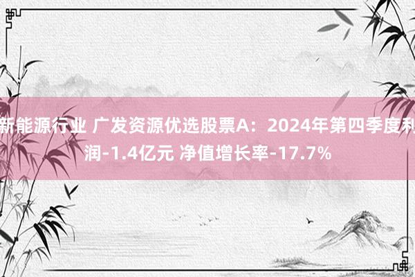 新能源行业 广发资源优选股票A：2024年第四季度利润-1.4亿元 净值增长率-17.7%