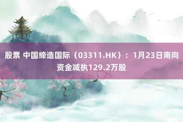 股票 中国缔造国际（03311.HK）：1月23日南向资金减执129.2万股