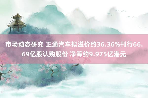 市场动态研究 正通汽车拟溢价约36.36%刊行66.69亿股认购股份 净筹约9.975亿港元