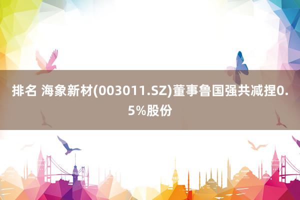 排名 海象新材(003011.SZ)董事鲁国强共减捏0.5%股份