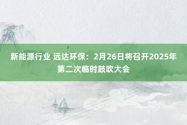 新能源行业 远达环保：2月26日将召开2025年第二次临时鼓吹大会