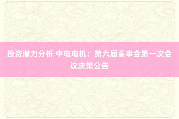 投资潜力分析 中电电机：第六届董事会第一次会议决策公告