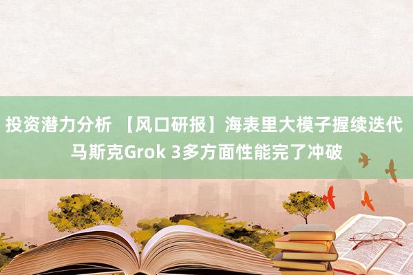 投资潜力分析 【风口研报】海表里大模子握续迭代 马斯克Grok 3多方面性能完了冲破