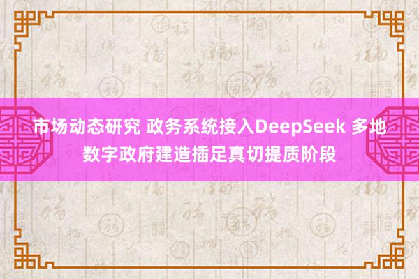 市场动态研究 政务系统接入DeepSeek 多地数字政府建造插足真切提质阶段