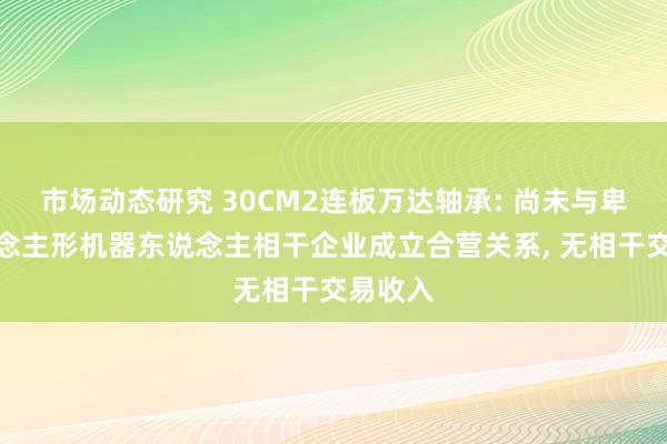 市场动态研究 30CM2连板万达轴承: 尚未与卑劣东说念主形机器东说念主相干企业成立合营关系, 无相干交易收入