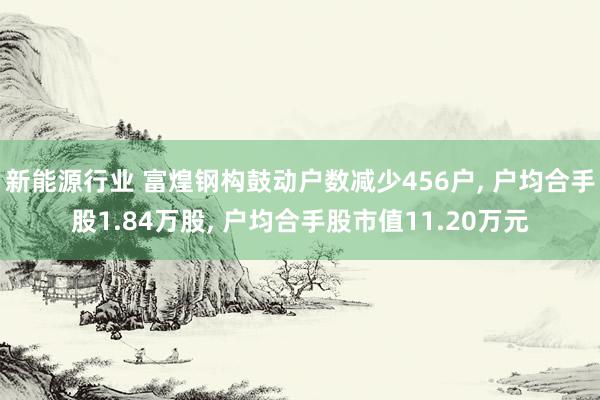 新能源行业 富煌钢构鼓动户数减少456户, 户均合手股1.84万股, 户均合手股市值11.20万元