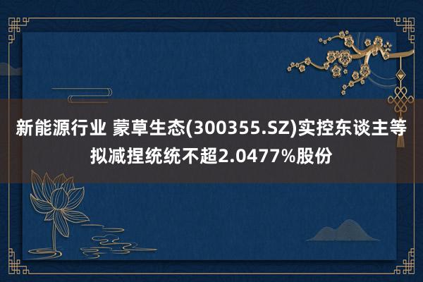 新能源行业 蒙草生态(300355.SZ)实控东谈主等拟减捏统统不超2.0477%股份