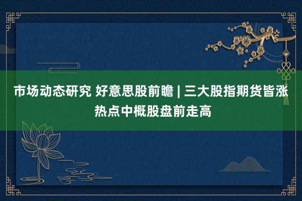 市场动态研究 好意思股前瞻 | 三大股指期货皆涨 热点中概股盘前走高