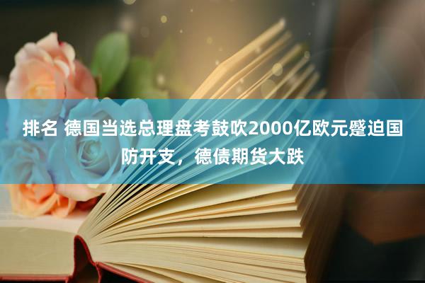 排名 德国当选总理盘考鼓吹2000亿欧元蹙迫国防开支，德债期货大跌