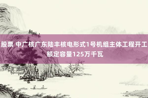 股票 中广核广东陆丰核电形式1号机组主体工程开工 额定容量125万千瓦