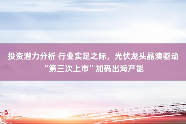 投资潜力分析 行业实足之际，光伏龙头晶澳驱动“第三次上市”加码出海产能