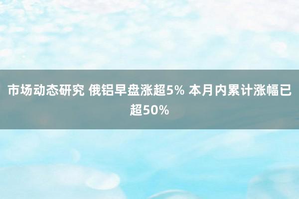 市场动态研究 俄铝早盘涨超5% 本月内累计涨幅已超50%