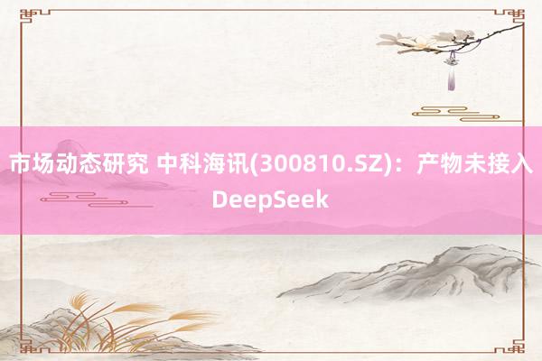 市场动态研究 中科海讯(300810.SZ)：产物未接入DeepSeek