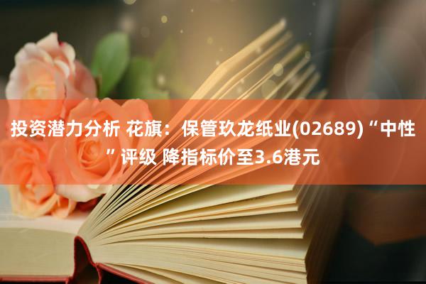 投资潜力分析 花旗：保管玖龙纸业(02689)“中性”评级 降指标价至3.6港元