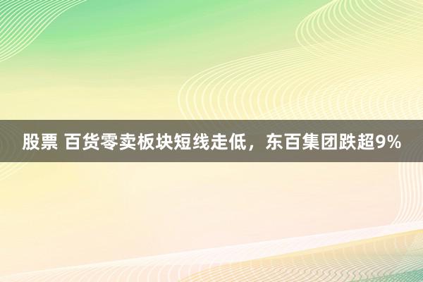 股票 百货零卖板块短线走低，东百集团跌超9%