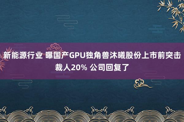 新能源行业 曝国产GPU独角兽沐曦股份上市前突击裁人20% 公司回复了