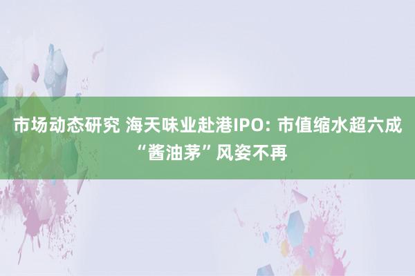 市场动态研究 海天味业赴港IPO: 市值缩水超六成 “酱油茅”风姿不再