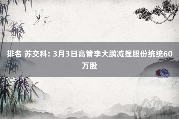 排名 苏交科: 3月3日高管李大鹏减捏股份统统60万股