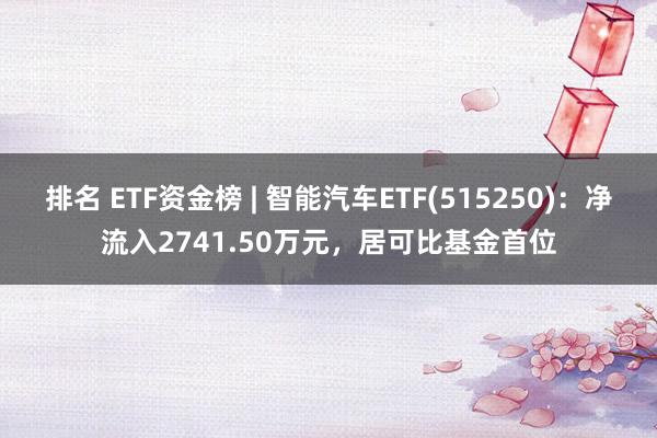 排名 ETF资金榜 | 智能汽车ETF(515250)：净流入2741.50万元，居可比基金首位